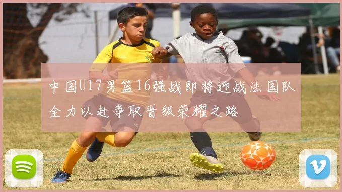 中国U17男篮16强战即将迎战法国队全力以赴争取晋级荣耀之路