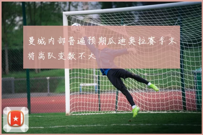 曼城内部普遍预期瓜迪奥拉赛季末将离队变数不大