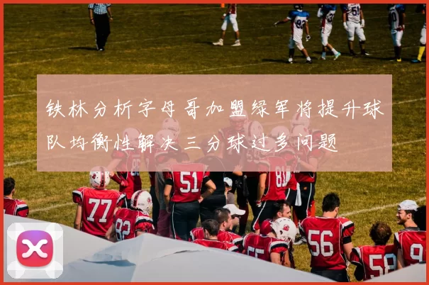 铁林分析字母哥加盟绿军将提升球队均衡性解决三分球过多问题