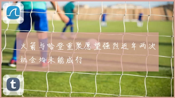 火箭与哈登重聚愿望强烈近年两次机会均未能成行