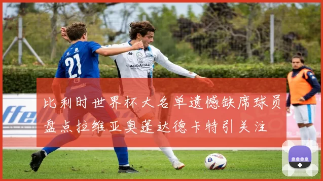 比利时世界杯大名单遗憾缺席球员盘点拉维亚奥蓬达德卡特引关注