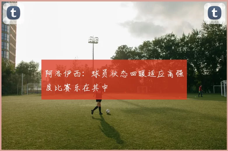 阿洛伊西：球员状态回暖适应高强度比赛乐在其中