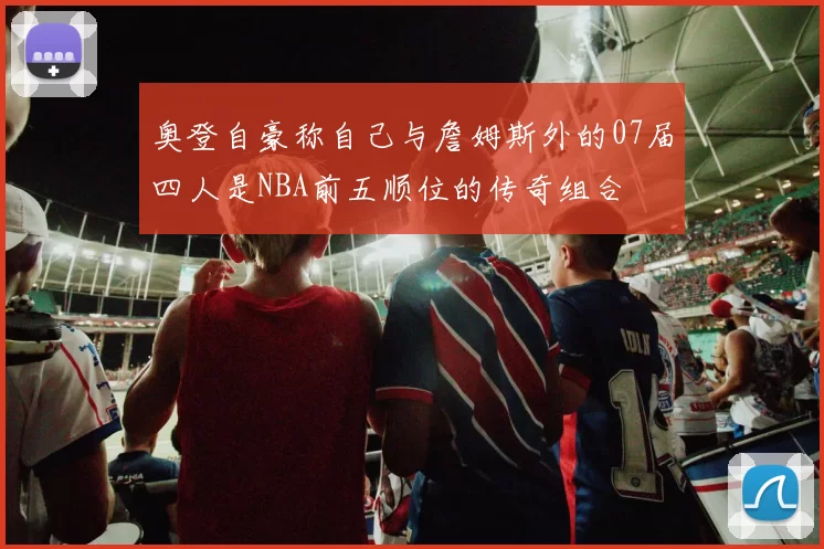 奥登自豪称自己与詹姆斯外的07届四人是NBA前五顺位的传奇组合