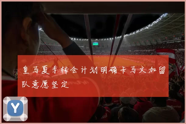 皇马夏季转会计划明确卡马文加留队意愿坚定