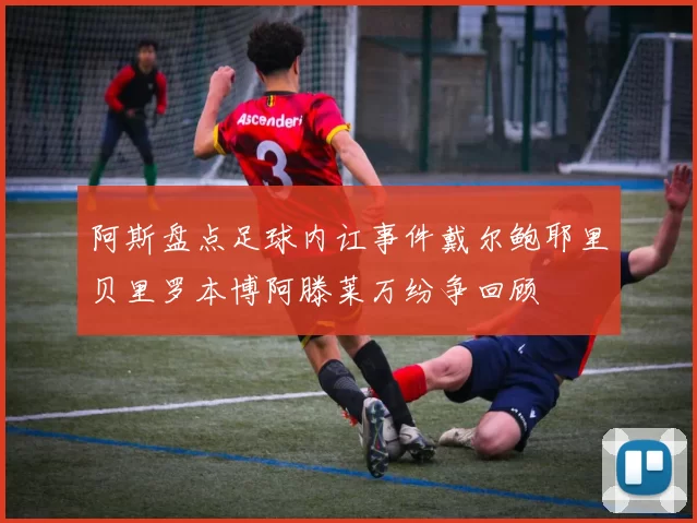 阿斯盘点足球内讧事件戴尔鲍耶里贝里罗本博阿滕莱万纷争回顾