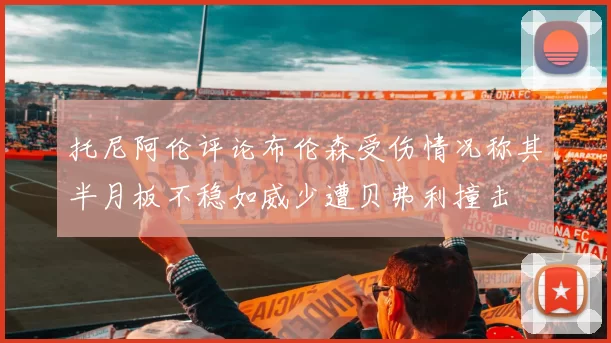 托尼阿伦评论布伦森受伤情况称其半月板不稳如威少遭贝弗利撞击
