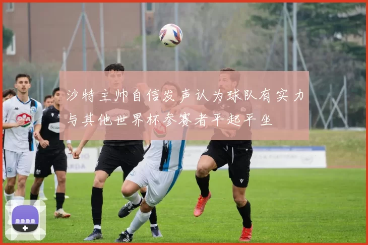 沙特主帅自信发声认为球队有实力与其他世界杯参赛者平起平坐