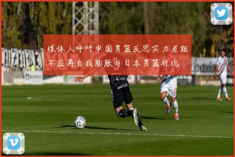 媒体人呼吁中国男篮反思实力差距不应再自我膨胀与日本男篮对比