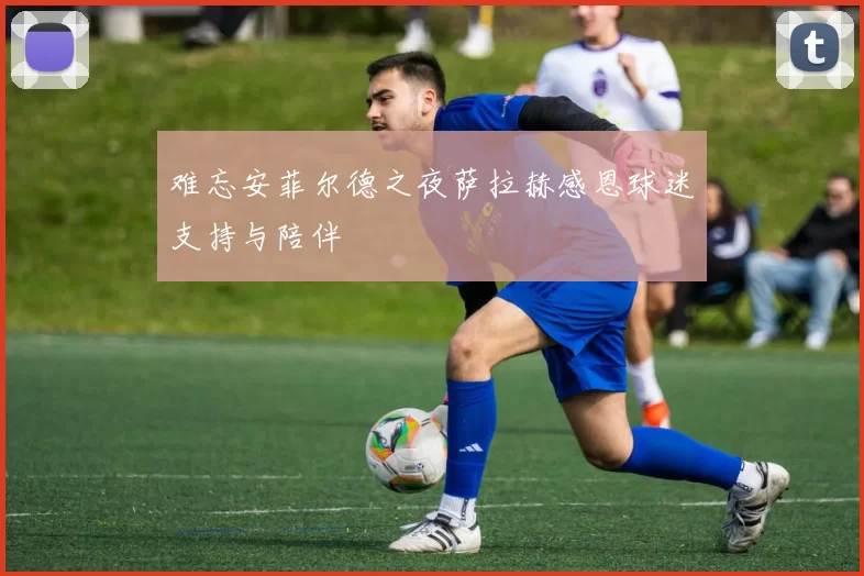 难忘安菲尔德之夜萨拉赫感恩球迷支持与陪伴